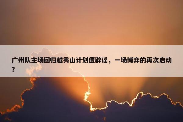 广州队主场回归越秀山计划遭辟谣，一场博弈的再次启动？