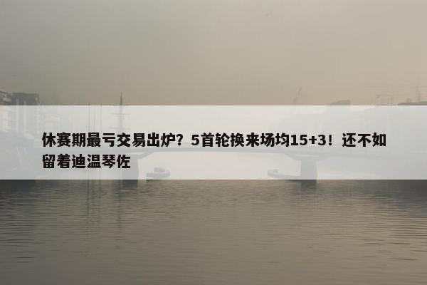 休赛期最亏交易出炉？5首轮换来场均15+3！还不如留着迪温琴佐