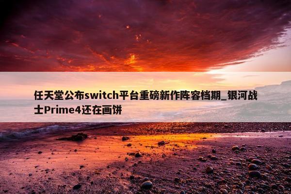 任天堂公布switch平台重磅新作阵容档期_银河战士Prime4还在画饼