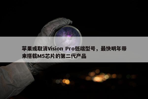 苹果或取消Vision Pro低端型号，最快明年带来搭载M5芯片的第二代产品