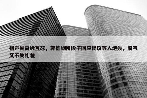 相声圈高级互怼，郭德纲用段子回应杨议等人炮轰，解气又不失礼貌