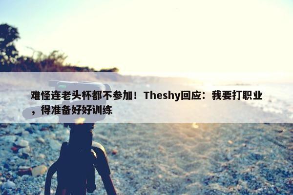 难怪连老头杯都不参加！Theshy回应：我要打职业，得准备好好训练