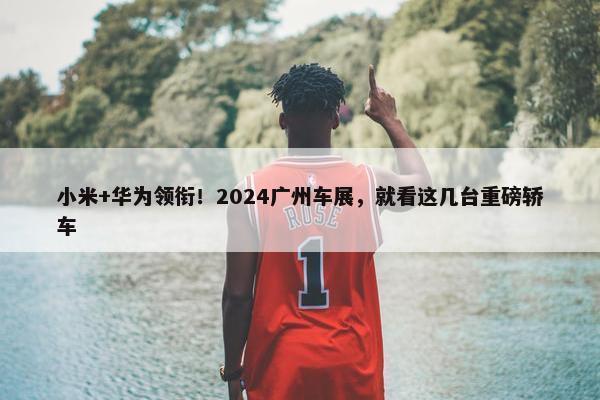 小米+华为领衔！2024广州车展，就看这几台重磅轿车