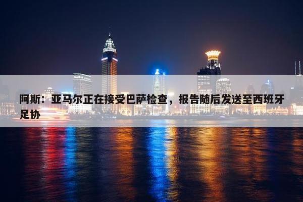 阿斯：亚马尔正在接受巴萨检查，报告随后发送至西班牙足协