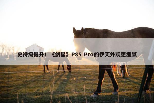 史诗级提升！《剑星》PS5 Pro的伊芙外观更细腻