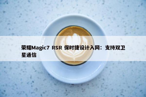 荣耀Magic7 RSR 保时捷设计入网：支持双卫星通信