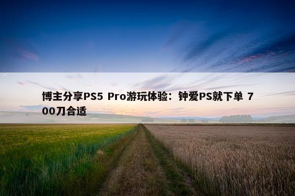 博主分享PS5 Pro游玩体验：钟爱PS就下单 700刀合适