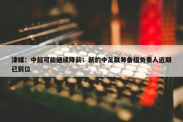 津媒：中超可能继续降薪；新的中足联筹备组负责人近期已到位