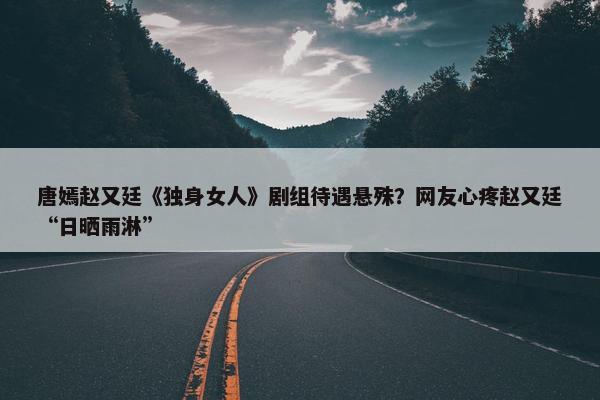 唐嫣赵又廷《独身女人》剧组待遇悬殊？网友心疼赵又廷“日晒雨淋”