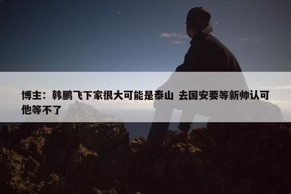 博主：韩鹏飞下家很大可能是泰山 去国安要等新帅认可他等不了