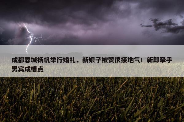 成都蓉城杨帆举行婚礼，新娘子被赞很接地气！新郎牵手男宾成槽点