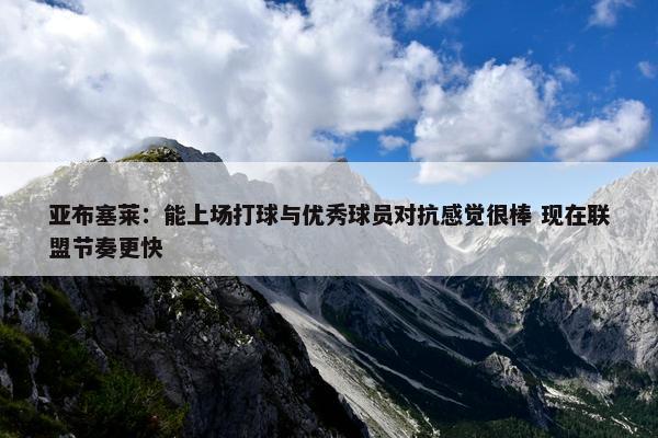 亚布塞莱：能上场打球与优秀球员对抗感觉很棒 现在联盟节奏更快