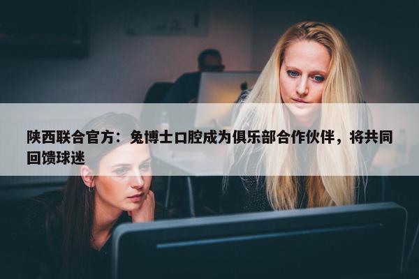 陕西联合官方：兔博士口腔成为俱乐部合作伙伴，将共同回馈球迷