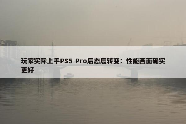 玩家实际上手PS5 Pro后态度转变：性能画面确实更好