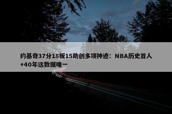 约基奇37分18板15助创多项神迹：NBA历史首人+40年这数据唯一