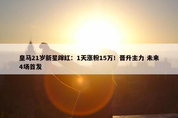 皇马21岁新星蹿红：1天涨粉15万！晋升主力 未来4场首发