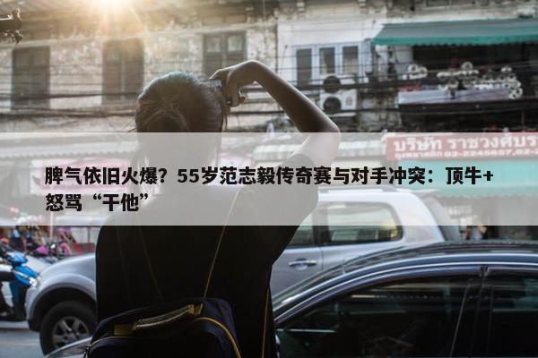 脾气依旧火爆？55岁范志毅传奇赛与对手冲突：顶牛+怒骂“干他”