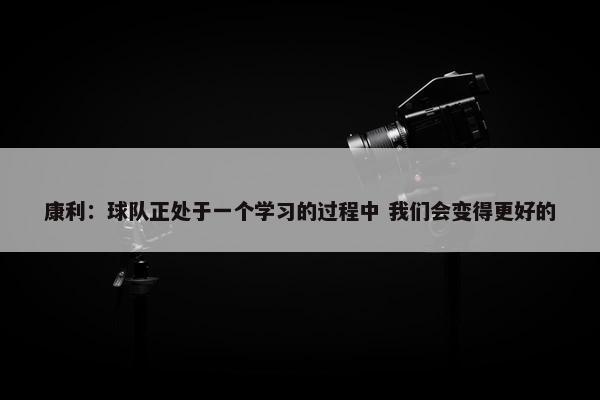 康利：球队正处于一个学习的过程中 我们会变得更好的