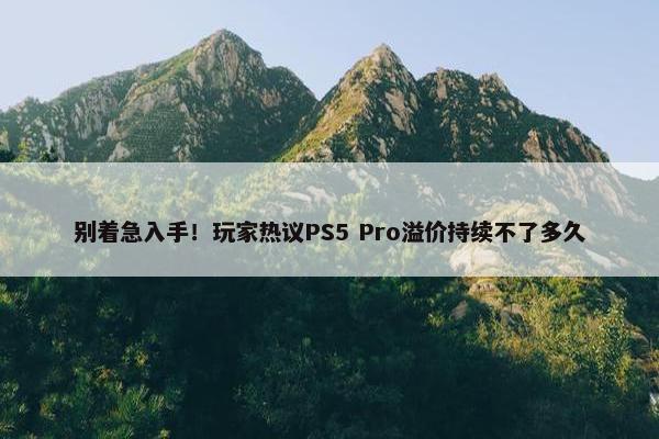 别着急入手！玩家热议PS5 Pro溢价持续不了多久