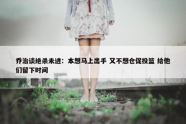 乔治谈绝杀未进：本想马上出手 又不想仓促投篮 给他们留下时间