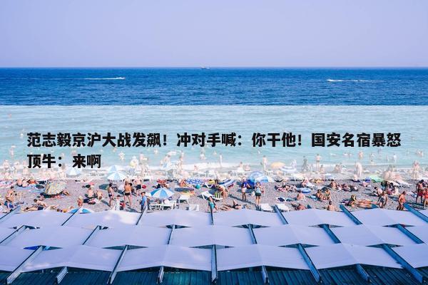 范志毅京沪大战发飙！冲对手喊：你干他！国安名宿暴怒顶牛：来啊