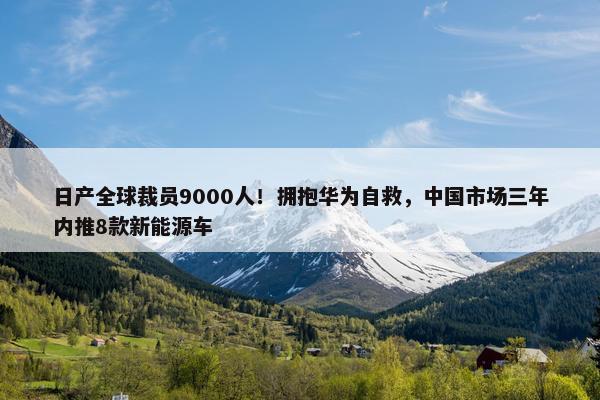 日产全球裁员9000人！拥抱华为自救，中国市场三年内推8款新能源车