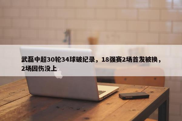 武磊中超30轮34球破纪录，18强赛2场首发被换，2场因伤没上