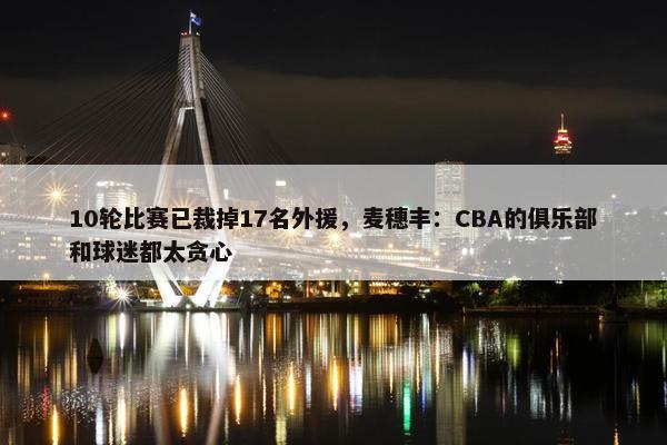 10轮比赛已裁掉17名外援，麦穗丰：CBA的俱乐部和球迷都太贪心