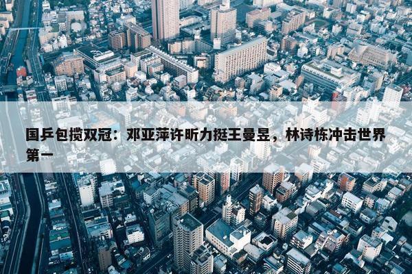 国乒包揽双冠：邓亚萍许昕力挺王曼昱，林诗栋冲击世界第一