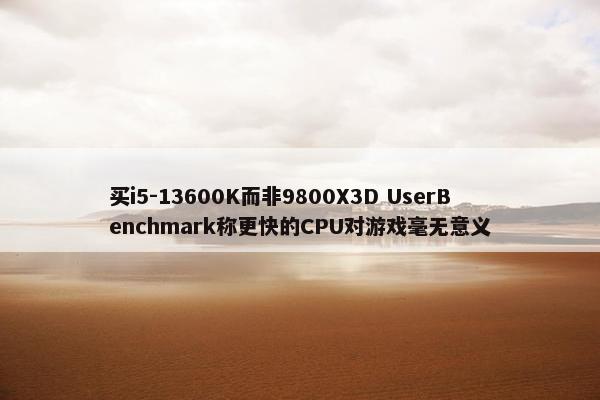 买i5-13600K而非9800X3D UserBenchmark称更快的CPU对游戏毫无意义