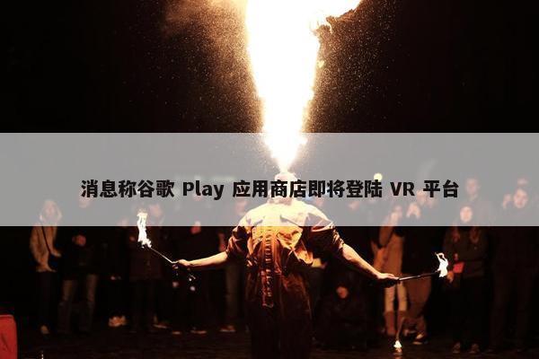 消息称谷歌 Play 应用商店即将登陆 VR 平台