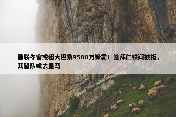 曼联冬窗或租大巴黎9500万锋霸！签拜仁铁闸被拒，其留队或去皇马