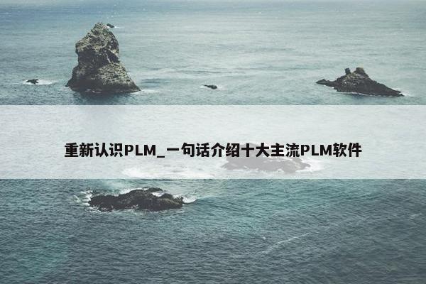 重新认识PLM_一句话介绍十大主流PLM软件