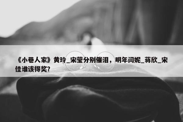 《小巷人家》黄玲_宋莹分别催泪，明年闫妮_蒋欣_宋佳谁该得奖？