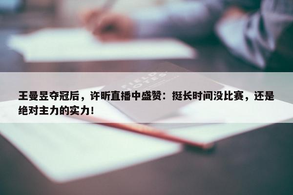 王曼昱夺冠后，许昕直播中盛赞：挺长时间没比赛，还是绝对主力的实力！