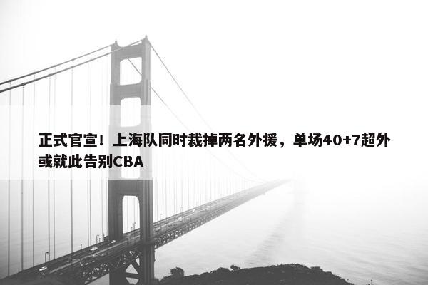 正式官宣！上海队同时裁掉两名外援，单场40+7超外或就此告别CBA