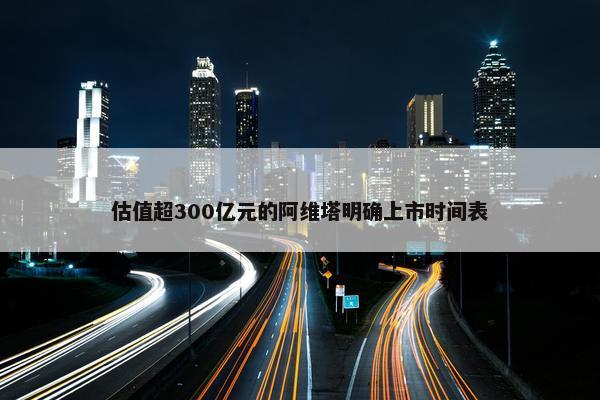 估值超300亿元的阿维塔明确上市时间表