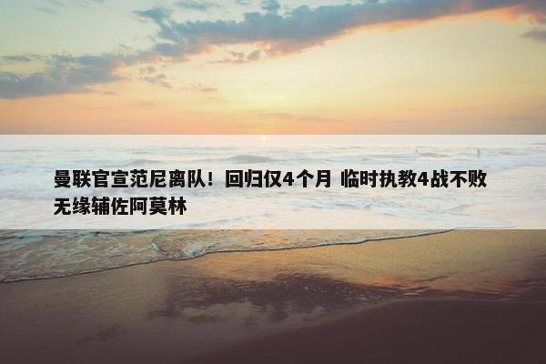 曼联官宣范尼离队！回归仅4个月 临时执教4战不败 无缘辅佐阿莫林