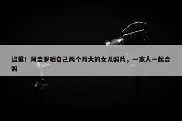 温馨！阿圭罗晒自己两个月大的女儿照片，一家人一起合照