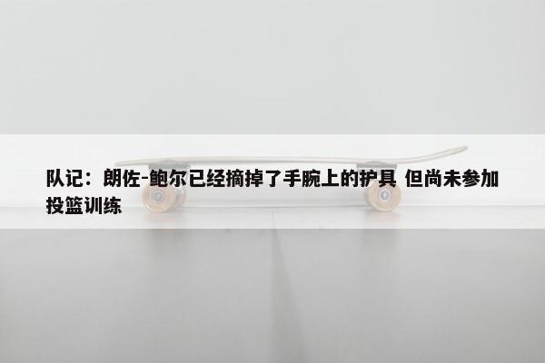 队记：朗佐-鲍尔已经摘掉了手腕上的护具 但尚未参加投篮训练