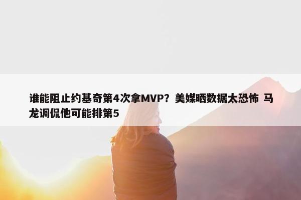 谁能阻止约基奇第4次拿MVP？美媒晒数据太恐怖 马龙调侃他可能排第5