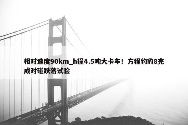 相对速度90km_h撞4.5吨大卡车！方程豹豹8完成对碰跌落试验