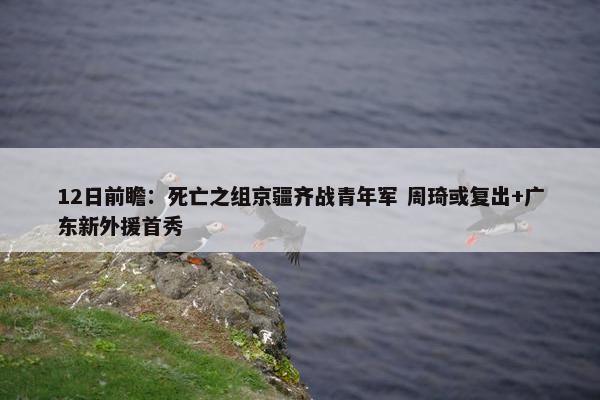 12日前瞻：死亡之组京疆齐战青年军 周琦或复出+广东新外援首秀