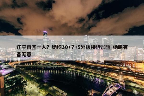 辽宁再签一人？场均30+7+5外援接近加盟 杨鸣有备无患