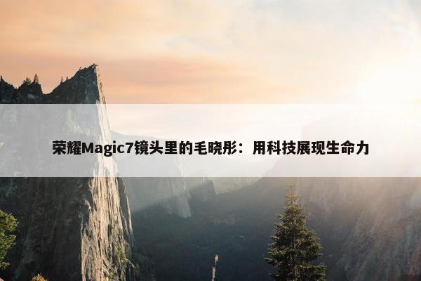 荣耀Magic7镜头里的毛晓彤：用科技展现生命力