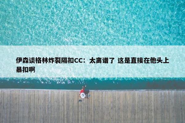 伊森谈格林炸裂隔扣CC：太离谱了 这是直接在他头上暴扣啊