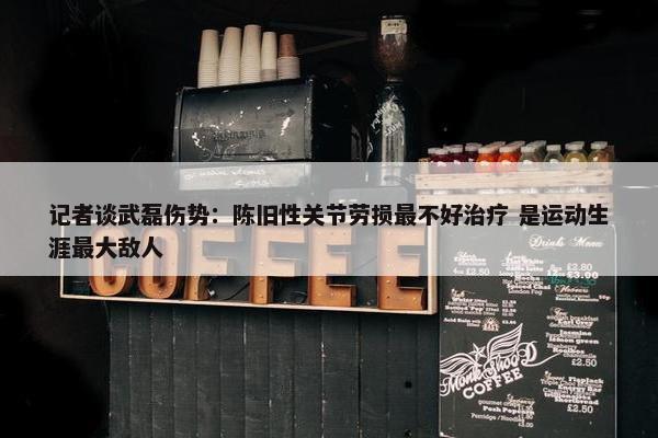 记者谈武磊伤势：陈旧性关节劳损最不好治疗 是运动生涯最大敌人