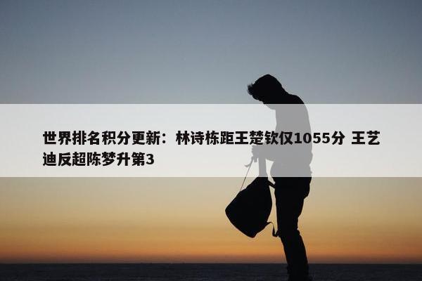 世界排名积分更新：林诗栋距王楚钦仅1055分 王艺迪反超陈梦升第3