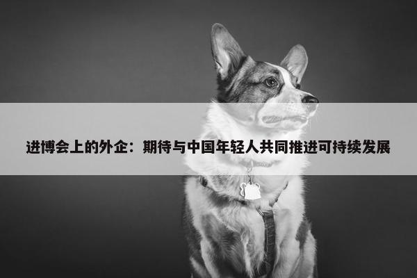 进博会上的外企：期待与中国年轻人共同推进可持续发展