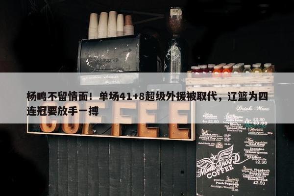 杨鸣不留情面！单场41+8超级外援被取代，辽篮为四连冠要放手一搏